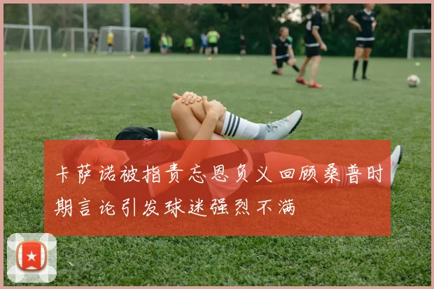 卡萨诺被指责忘恩负义回顾桑普时期言论引发球迷强烈不满