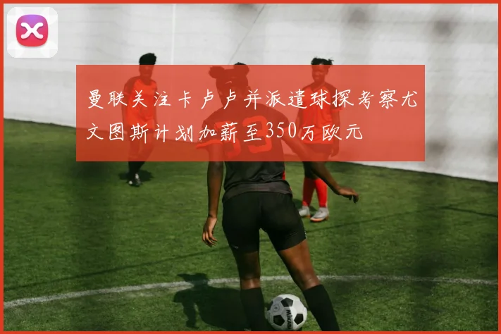 曼联关注卡卢卢并派遣球探考察尤文图斯计划加薪至350万欧元