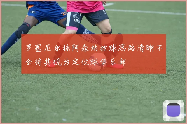罗塞尼尔称阿森纳控球思路清晰不会将其视为定位球俱乐部