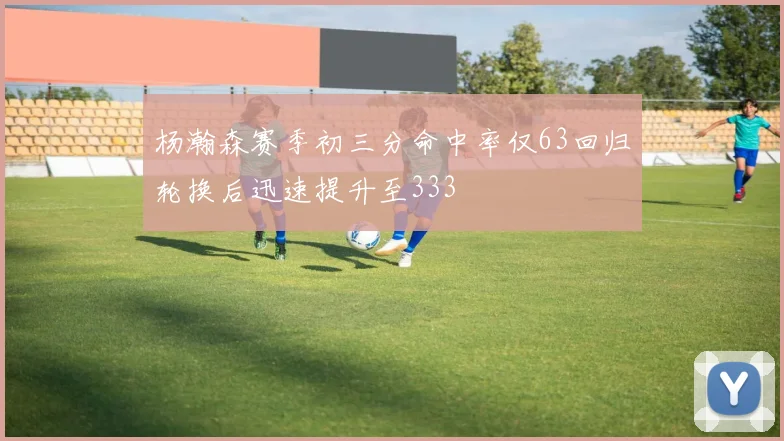 杨瀚森赛季初三分命中率仅63回归轮换后迅速提升至333