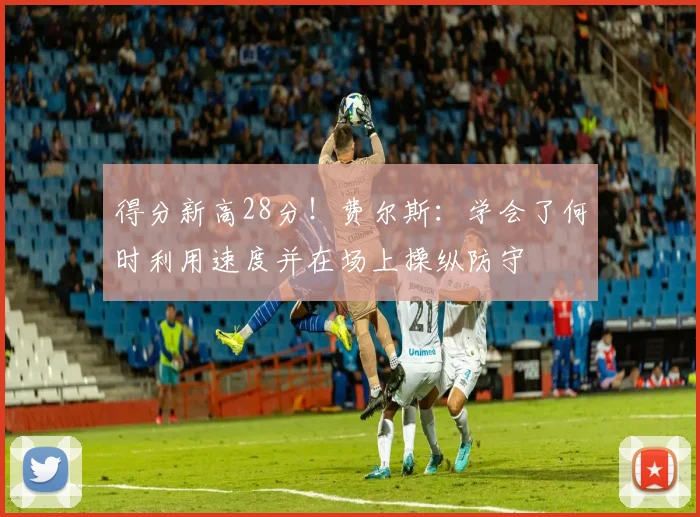 得分新高28分！费尔斯：学会了何时利用速度并在场上操纵防守