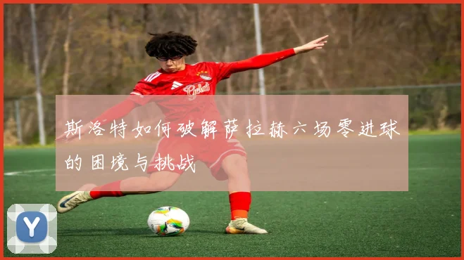 斯洛特如何破解萨拉赫六场零进球的困境与挑战