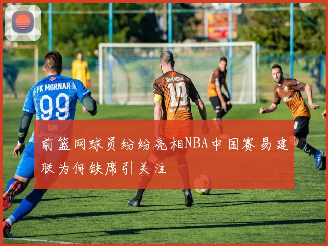 前篮网球员纷纷亮相NBA中国赛易建联为何缺席引关注