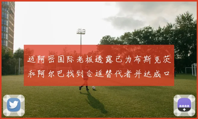 迈阿密国际老板透露已为布斯克茨和阿尔巴找到合适替代者并达成口头协议