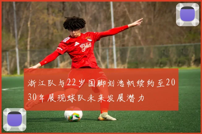 浙江队与22岁国脚刘浩帆续约至2030年展现球队未来发展潜力
