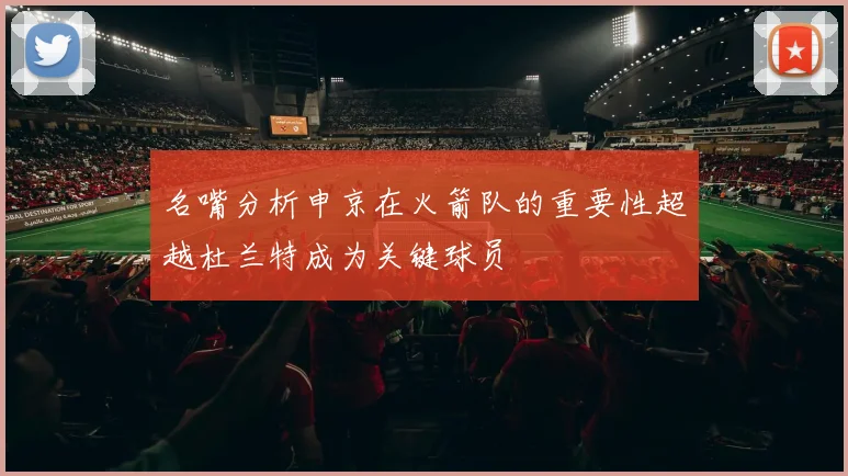名嘴分析申京在火箭队的重要性超越杜兰特成为关键球员