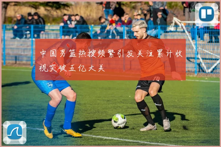 中国男篮热搜频繁引发关注累计收视突破五亿大关
