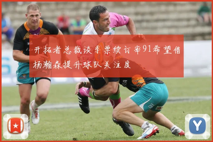 开拓者总裁谈季票续订率91希望借杨瀚森提升球队关注度