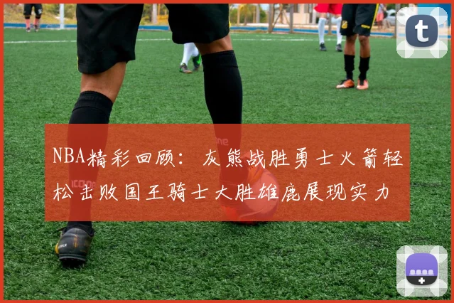 NBA精彩回顾：灰熊战胜勇士火箭轻松击败国王骑士大胜雄鹿展现实力