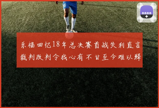 乐福回忆18年总决赛首战失利直言裁判改判令我心有不甘至今难以释怀