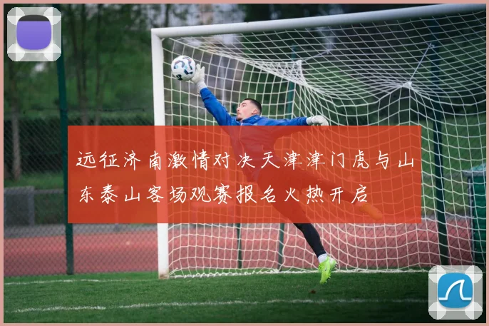 远征济南激情对决天津津门虎与山东泰山客场观赛报名火热开启