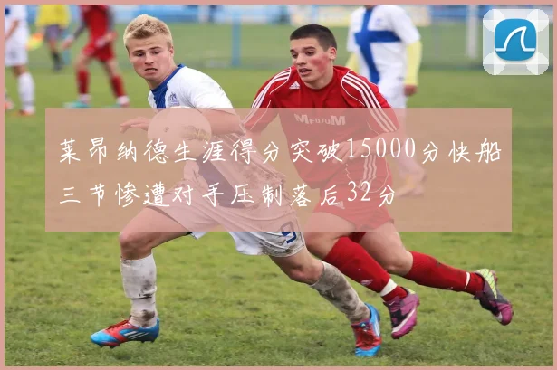 莱昂纳德生涯得分突破15000分快船三节惨遭对手压制落后32分