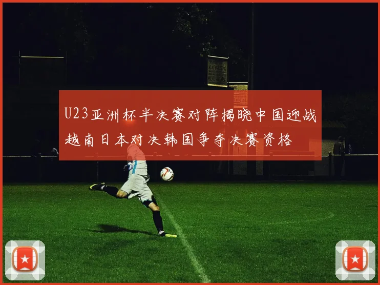 U23亚洲杯半决赛对阵揭晓中国迎战越南日本对决韩国争夺决赛资格