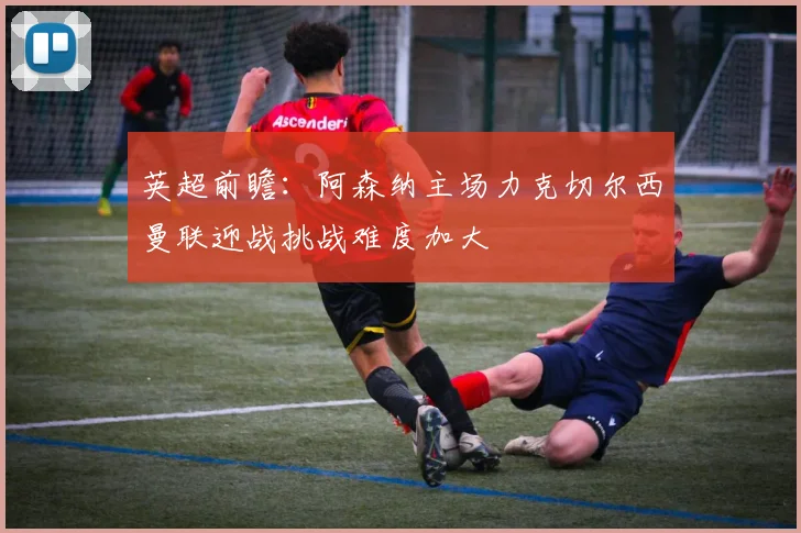 英超前瞻：阿森纳主场力克切尔西曼联迎战挑战难度加大