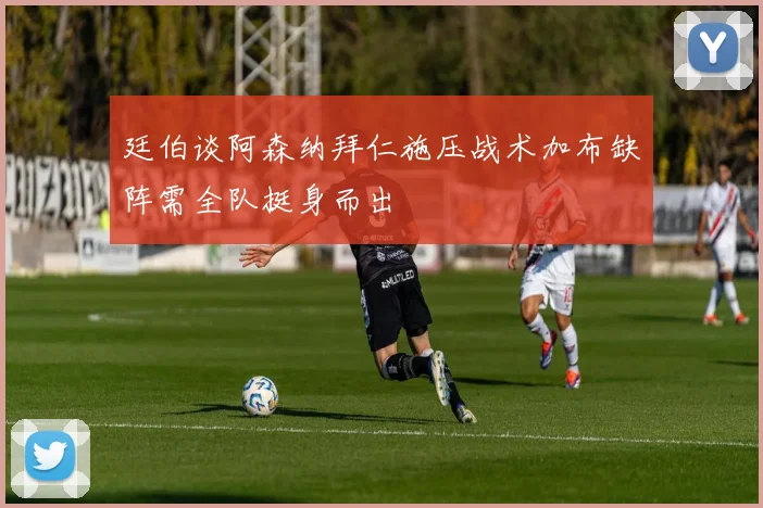 廷伯谈阿森纳拜仁施压战术加布缺阵需全队挺身而出