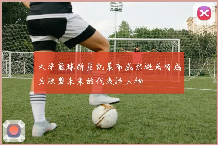 大学篮球新星凯莱布威尔逊或将成为联盟未来的代表性人物