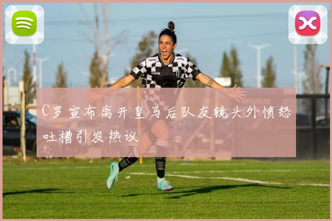 C罗宣布离开皇马后队友镜头外愤怒吐槽引发热议