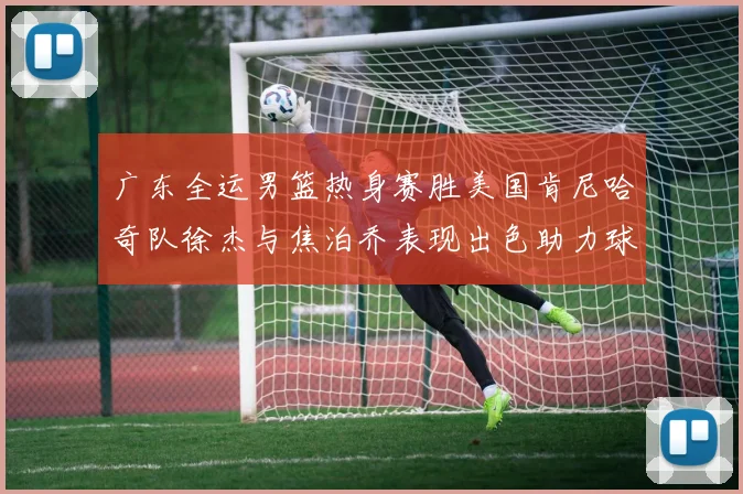 广东全运男篮热身赛胜美国肯尼哈奇队徐杰与焦泊乔表现出色助力球队取胜