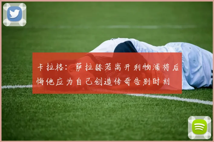 卡拉格：萨拉赫若离开利物浦将后悔他应为自己创造传奇告别时刻