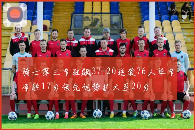 骑士第三节狂飙37-20逆袭76人单节净胜17分领先优势扩大至20分