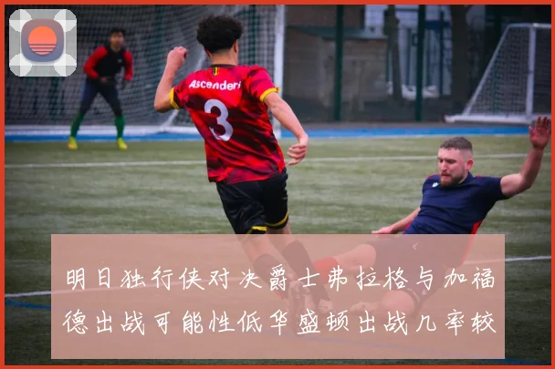 明日独行侠对决爵士弗拉格与加福德出战可能性低华盛顿出战几率较高