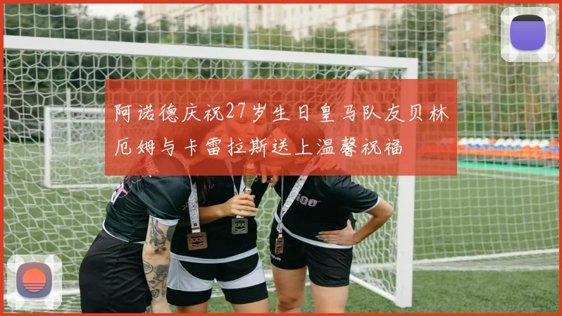 阿诺德庆祝27岁生日皇马队友贝林厄姆与卡雷拉斯送上温馨祝福