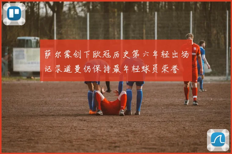 萨尔蒙创下欧冠历史第六年轻出场记录道曼仍保持最年轻球员荣誉