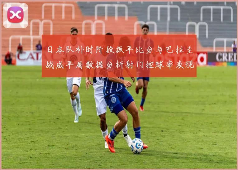 日本队补时阶段扳平比分与巴拉圭战成平局数据分析射门控球率表现突出