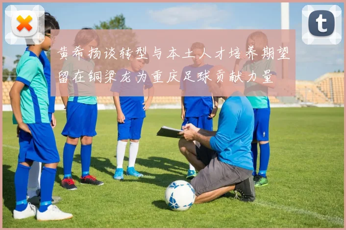 黄希扬谈转型与本土人才培养期望留在铜梁龙为重庆足球贡献力量