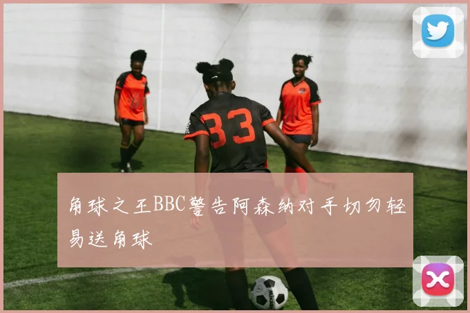 角球之王BBC警告阿森纳对手切勿轻易送角球
