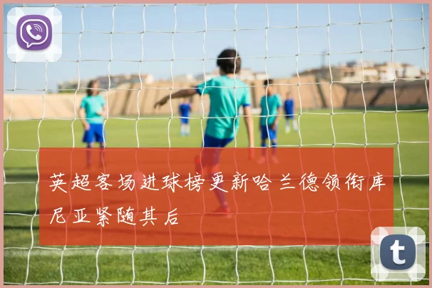 英超客场进球榜更新哈兰德领衔库尼亚紧随其后