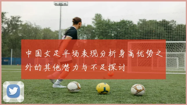 中国女足半场表现分析身高优势之外的其他潜力与不足探讨