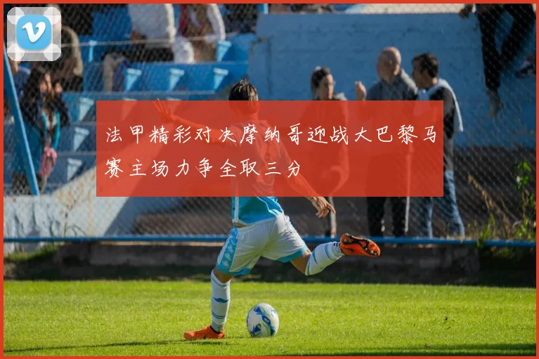 法甲精彩对决摩纳哥迎战大巴黎马赛主场力争全取三分