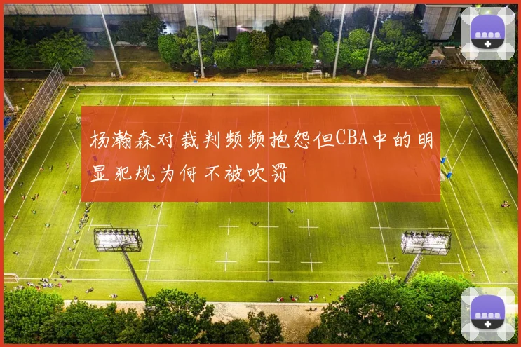 杨瀚森对裁判频频抱怨但CBA中的明显犯规为何不被吹罚